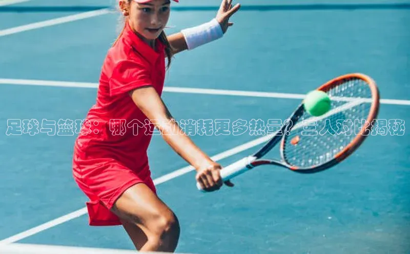 极悦官方网汉得信息足球与篮球：哪个运动消耗更多热量？三人对比揭秘