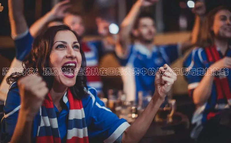 极悦官方网站app下载观星盘巅峰对决：顶级单项运动队在国际大赛中的战术布局与竞技策略