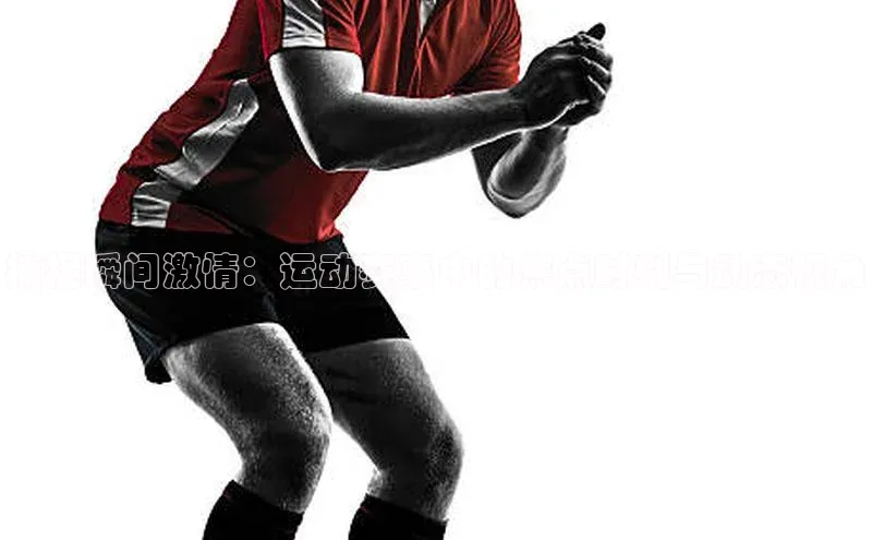 捕捉瞬间激情：运动赛事中的焦点时刻与动态视角