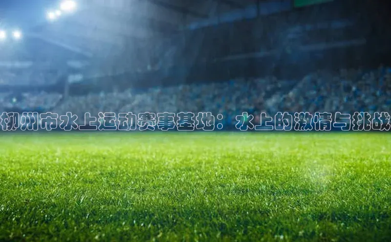 柳州市水上运动赛事基地：水上的激情与挑战