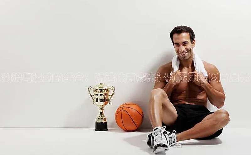 潮流与运动的结合：精选体育赛事运动服团购图片展示